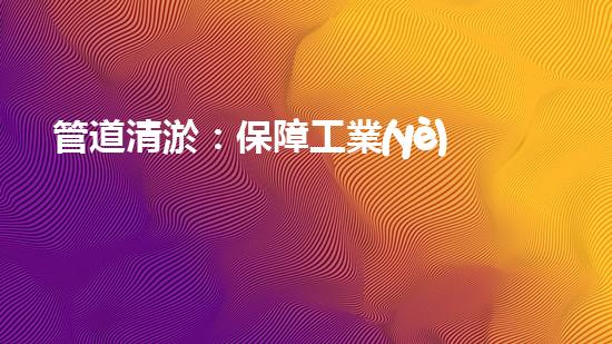 管道清淤：保障工業(yè)安全，提升設(shè)備壽命